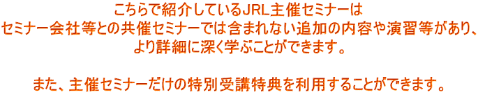 こちらで紹介しているJRL主催セミナーは セミナー会社等との共催セミナーでは含まれない追加の内容や演習等があり、 より詳細に深く学ぶことができます。 また、主催セミナーだけの特別受講特典を利用することができます。